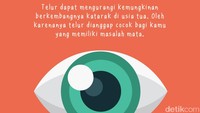 Telur dapat mengurangi kemungkinan berkembangnya katarak di usia tua. Oleh karenanya telur dianggap cocok bagi kamu yang memiliki masalah mata.