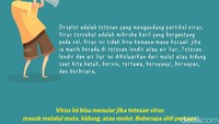 Droplet adalah bercak dahak yang mengandung partikel virus. Virus tersebut adalah mikroba kecil yang bergantung pada sel. Virus ini tidak bisa kemana-mana kecuali jika ia masih berada di tetesan lendir atau air liur. Tetesan lendir dan air liur ini dikeluarkan dari mulut atau hidung saat kita batuk, bersin, tertawa, bernyanyi, bernapas, dan berbicara. 