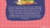 Kacang sering disebut kurang sehat karena tinggi lemak dan kalori. Padahal sebenarnya kacang sangat baik bagi kesehatan jika diolah dan dimakan tidak berlebihan. Ada baiknya tidak memakan kacang yang digoreng dengan minyak. Pilih olahan kacang yang dipanggang tanpa tambahan bumbu lainnya. Beberapa jenis kacang yang disarankan misalnya almond, cashew, pistachio, walnut, dan kacang. 