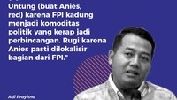 Adi Prayitno (Pengamat politik UIN Syarif Hidayatullah)Untung (buat Anies, red) karena FPI kadung menjadi komoditas politik yang kerap jadi perbincangan. Rugi karena Anies pasti dilokalisir bagian dari FPI.