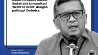 Sementara itu, Sekjen PDIP Hasto Kristiyanto mengatakan bahwa sudah ada komunikasi dari hati ke hati dengan para petinggi Gerindra.