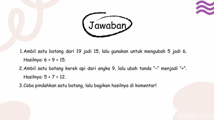 [Uji logika dan ketelitian dengan teka-teki korek api ini. Cuma harus memindah sebatang, tapi butuh pikiran yang jeli dan kreatif untuk memecahkannya.]
