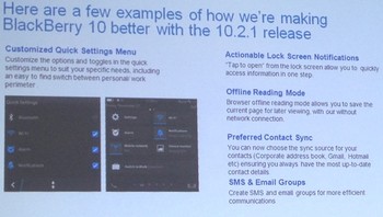 Dari foto di atas, kita bisa melihat ada yang berbeda dengan tampilan menu setting. Dalam update ini, menu tersebut bisa dikustomisasi sesuai dengan prioritas pengguna. BlackBerry juga menawarkan fitur baru seperti lock screen notifications, offline reading mode untuk di pesawat, pilihan utama untuk contact sync, dan serta menciptakan grup untuk kontak di email dan SMS.